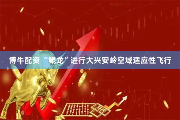 博牛配资 “鲲龙”进行大兴安岭空域适应性飞行