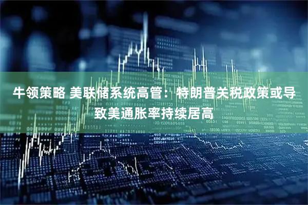 牛领策略 美联储系统高管：特朗普关税政策或导致美通胀率持续居高