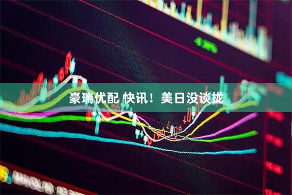 豪瑞优配 快讯！美日没谈拢