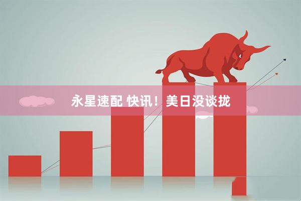 永星速配 快讯！美日没谈拢