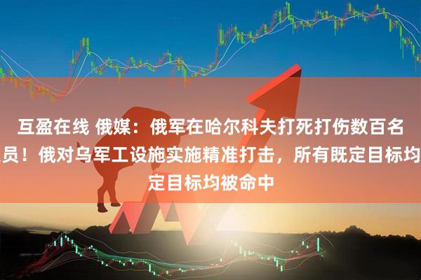 互盈在线 俄媒：俄军在哈尔科夫打死打伤数百名乌军人员！俄对乌军工设施实施精准打击，所有既定目标均被命中