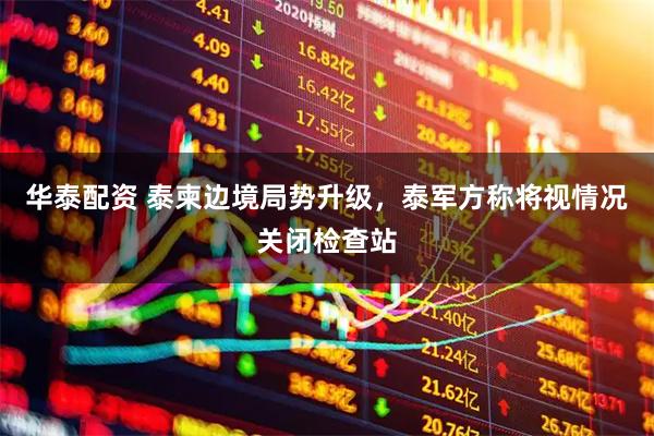 华泰配资 泰柬边境局势升级，泰军方称将视情况关闭检查站