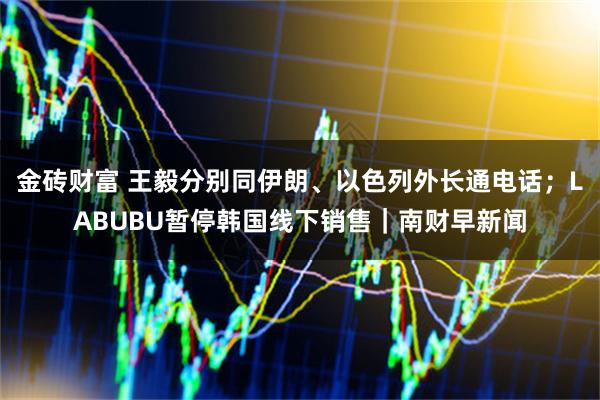 金砖财富 王毅分别同伊朗、以色列外长通电话；LABUBU暂停韩国线下销售｜南财早新闻