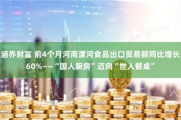 涵乔财富 前4个月河南漯河食品出口贸易额同比增长60%——“国人厨房”迈向“世人餐桌”