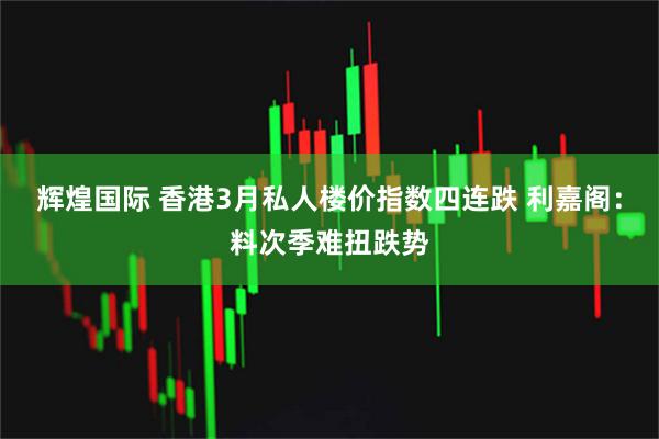 辉煌国际 香港3月私人楼价指数四连跌 利嘉阁：料次季难扭跌势