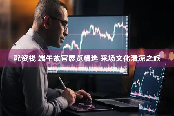 配资栈 端午故宫展览精选 来场文化清凉之旅
