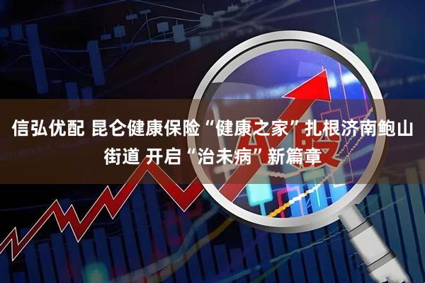 信弘优配 昆仑健康保险“健康之家”扎根济南鲍山街道 开启“治未病”新篇章