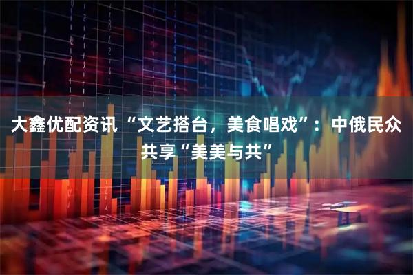 大鑫优配资讯 “文艺搭台，美食唱戏”：中俄民众共享“美美与共”
