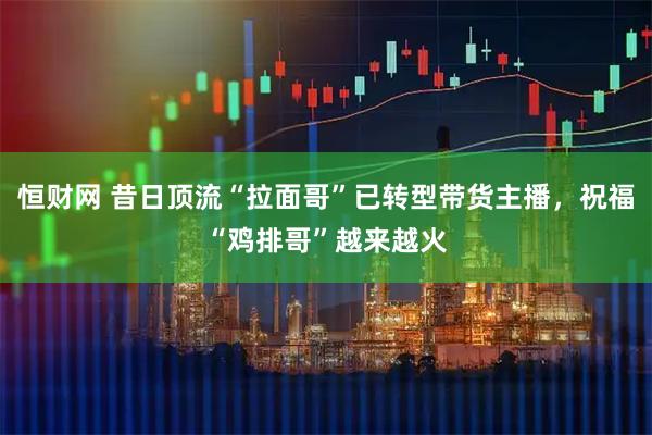 恒财网 昔日顶流“拉面哥”已转型带货主播，祝福“鸡排哥”越来越火