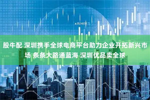 股牛配 深圳携手全球电商平台助力企业开拓新兴市场 条条大路通蓝海 深圳优品卖全球