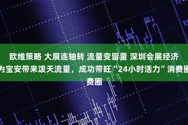 欧维策略 大展连轴转 流量变留量 深圳会展经济为宝安带来泼天流量，成功带旺“24小时活力”消费圈