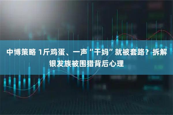 中博策略 1斤鸡蛋、一声“干妈”就被套路？拆解银发族被围猎背后心理