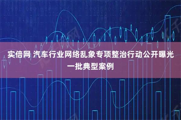 实倍网 汽车行业网络乱象专项整治行动公开曝光一批典型案例