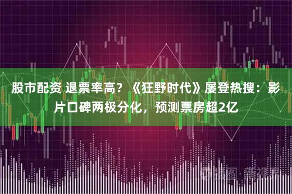 股市配资 退票率高?《狂野时代》屡登热搜:影片口碑两极分化,预测票房超2亿