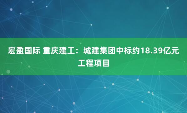 宏盈国际 重庆建工：城建集团中标约18.39亿元工程项目