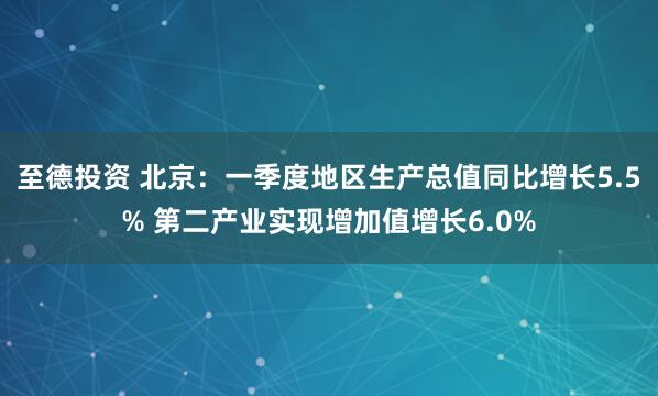 至德投资 北京：一季度地区生产总值同比增长5.5% 第二产业实现增加值增长6.0%