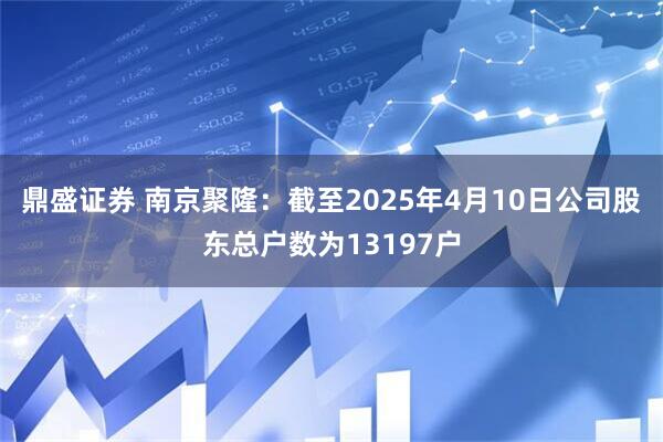 鼎盛证券 南京聚隆：截至2025年4月10日公司股东总户数为13197户