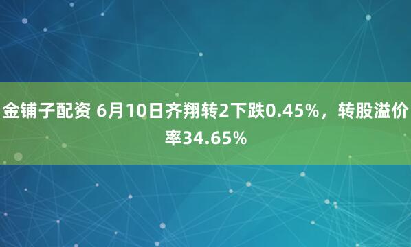 金铺子配资 6月10日齐翔转2下跌0.45%，转股溢价率34.65%