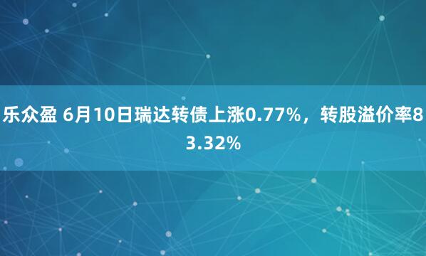 乐众盈 6月10日瑞达转债上涨0.77%,转股溢价率83.32%