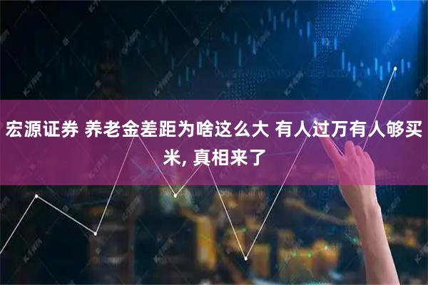 宏源证券 养老金差距为啥这么大 有人过万有人够买米, 真相来了