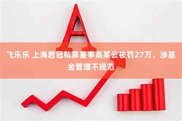 飞乐乐 上海君冠私募董事高某云被罚27万，涉基金管理不规范