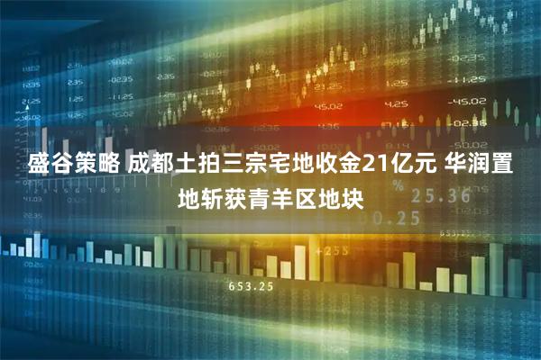 盛谷策略 成都土拍三宗宅地收金21亿元 华润置地斩获青羊区地块
